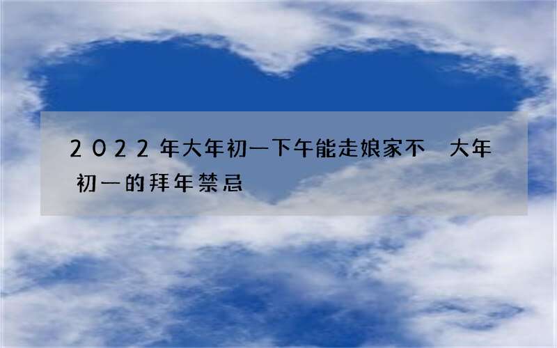 2022年大年初一下午能走娘家不 大年初一的拜年禁忌
